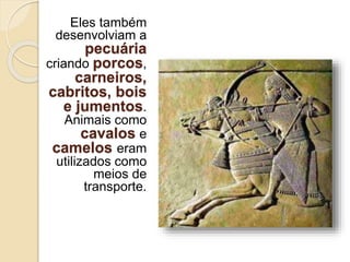 Eles também
desenvolviam a
pecuária
criando porcos,
carneiros,
cabritos, bois
e jumentos.
Animais como
cavalos e
camelos eram
utilizados como
meios de
transporte.
 