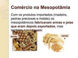 Comércio na Mesopotâmia
Com os produtos importados (madeira,
pedras preciosas e metais) os
mesopotâmicos fabricavam armas e joias
que eram depois exportados, mas
também exportavam:
cevad
a
tecido
 