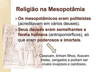 Religião na Mesopotâmia
Os mesopotâmicos eram politeístas
(acreditavam em vários deuses).
Seus deuses eram semelhantes a
forma humana (antropomórficos), só
que eram poderosos e imortais.
Casavam, tinham filhos, ficavam
tristes, zangados e podiam ser
cruéis invejosos e caridosos.
 