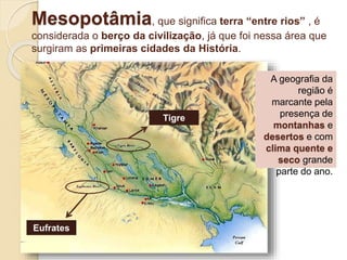 Mesopotâmia, que significa terra “entre rios” , é
considerada o berço da civilização, já que foi nessa área que
surgiram as primeiras cidades da História.
A geografia da
região é
marcante pela
presença de
montanhas e
desertos e com
clima quente e
seco grande
parte do ano.
Tigre
Eufrates
 