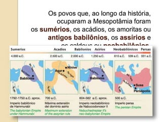 Os povos que, ao longo da história,
ocuparam a Mesopotâmia foram
os sumérios, os acádios, os amoritas ou
antigos babilônios, os assírios e
os caldeus ou neobabilônios.
 