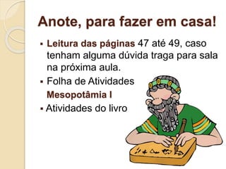 Anote, para fazer em casa!
 Leitura das páginas 47 até 49, caso
tenham alguma dúvida traga para sala
na próxima aula.
 Folha de Atividades
Mesopotâmia I
 Atividades do livro
 