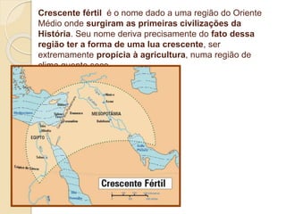 Crescente fértil é o nome dado a uma região do Oriente
Médio onde surgiram as primeiras civilizações da
História. Seu nome deriva precisamente do fato dessa
região ter a forma de uma lua crescente, ser
extremamente propícia à agricultura, numa região de
clima quente seco.
 