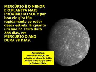 MERCÚRIO É O MENOR
E O PLANETA MAIS
PRÓXIMO DO SOL e por
isso ele gira tão
rapidamente ao redor
dessa estrela. Enquanto
um ano na Terra dura
365 dias, em
MERCÚRIO O ANO
DURA 88 DIAS.
Apresenta a
menor inclinação em
relação ao plano da órbita
dentre todos os planetas
do Sistema Solar.
 