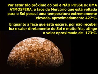 Por estar tão próximo do Sol e NÃO POSSUIR UMA
ATMOSFERA, a face de Mercúrio que está voltada
para o Sol possui uma temperatura extremamente
elevada, aproximadamente 427oC.
Enquanto a face que esta escura, por não receber
luz e calor diretamente do Sol é muito fria, atinge
o valor aproximado de -173oC.
 
