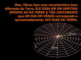 Mas, Vênus tem uma característica bem
diferente da Terra, ELE GIRA EM UM SENTIDO
OPOSTO AO DA TERRA E TÃO LENTAMENTE
que UM DIA EM VÊNUS corresponde a
aproximadamente 243 DIAS DA TERRA.
 