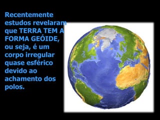 Recentemente
estudos revelaram
que TERRA TEM A
FORMA GEÓIDE,
ou seja, é um
corpo irregular
quase esférico
devido ao
achamento dos
polos.
 