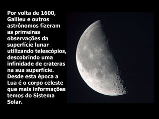 Por volta de 1600,
Galileu e outros
astrônomos fizeram
as primeiras
observações da
superfície lunar
utilizando telescópios,
descobrindo uma
infinidade de crateras
na sua superfície.
Desde esta época a
Lua é o corpo celeste
que mais informações
temos do Sistema
Solar.
 