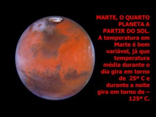 MARTE, O QUARTO
PLANETA A
PARTIR DO SOL.
A temperatura em
Marte é bem
variável, já que
temperatura
média durante o
dia gira em torno
de 25º C e
durante a noite
gira em torno de –
125º C.
 