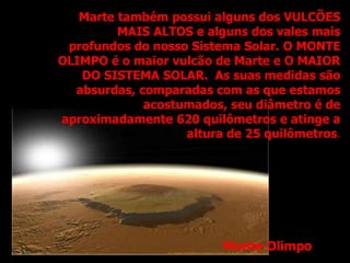 Marte também possui alguns dos VULCÕES
MAIS ALTOS e alguns dos vales mais
profundos do nosso Sistema Solar. O MONTE
OLIMPO é o maior vulcão de Marte e O MAIOR
DO SISTEMA SOLAR. As suas medidas são
absurdas, comparadas com as que estamos
acostumados, seu diâmetro é de
aproximadamente 620 quilômetros e atinge a
altura de 25 quilômetros.
Monte Olimpo
 
