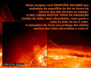 Nesta imagem você ERUPÇÕES SOLARES que
explodem da superfície do Sol na forma de
colunas que são atiradas ao espaço.
O SOL LIBERA MUITOS TIPOS DE RADIAÇÃO
(ondas de rádio, raios ultravioleta, raios gama e
raios X) além de luz e calor.
A atmosfera da Terra nos protege dos efeitos
nocivos dos raios ultravioleta e raios-X.
 