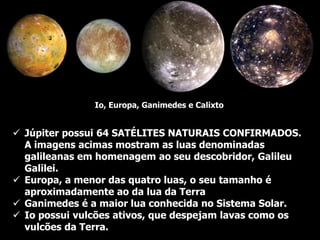  Júpiter possui 64 SATÉLITES NATURAIS CONFIRMADOS.
A imagens acimas mostram as luas denominadas
galileanas em homenagem ao seu descobridor, Galileu
Galilei.
 Europa, a menor das quatro luas, o seu tamanho é
aproximadamente ao da lua da Terra
 Ganimedes é a maior lua conhecida no Sistema Solar.
 Io possui vulcões ativos, que despejam lavas como os
vulcões da Terra.
Io, Europa, Ganimedes e Calixto
 