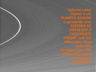 Saturno como
Júpiter é um
PLANETA GASOSO
e apresenta uma
SISTEMA DE
ANÉIS QUE É
FACILMENTE
VISÍVEL com um
telescópio. Seus
anéis são
formados por uma
mistura de poeira
com pedras
congeladas.
 