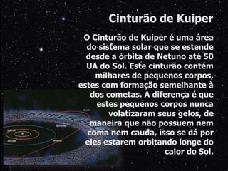 O Cinturão de Kuiper é uma área
do sistema solar que se estende
desde a órbita de Netuno até 50
UA do Sol. Este cinturão contém
milhares de pequenos corpos,
estes com formação semelhante à
dos cometas. A diferença é que
estes pequenos corpos nunca
volatizaram seus gelos, de
maneira que não possuem nem
coma nem cauda, isso se dá por
eles estarem orbitando longe do
calor do Sol.
Cinturão de Kuiper
 