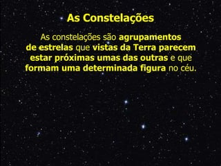 As constelações são agrupamentos
de estrelas que vistas da Terra parecem
estar próximas umas das outras e que
formam uma determinada figura no céu.
As Constelações
 