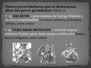 Outros povos bárbaros que se destacaram,
além dos povos germânicos, foram os:
 os ESLAVOS – provenientes da Europa Oriental e
da Ásia compreendiam os russos, tchecos, poloneses,
sérvios, entre outros.
 os TÁRTAROS-MONGÓIS – eram de origem
asiáticos. Faziam parte desse grupo as tribos dos hunos,
turcos, búlgaros, entre outros.
 