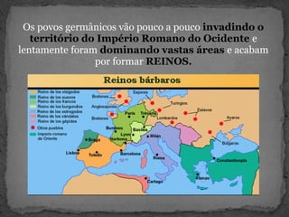 Os povos germânicos vão pouco a pouco invadindo o
território do Império Romano do Ocidente e
lentamente foram dominando vastas áreas e acabam
por formar REINOS.
 