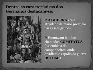 Dentre as características dos
Germanos destacam-se:
 A GUERRA era a
atividade de maior prestígio
para esses grupos.
 Formavam bandos
chamados COMITATUS
(assembleia de
companheiros, onde
dividiam o espólio da guerra
(BUTIM)).
 