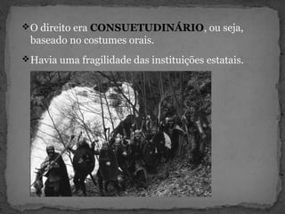 O direito era CONSUETUDINÁRIO, ou seja,
baseado no costumes orais.
Havia uma fragilidade das instituições estatais.
 