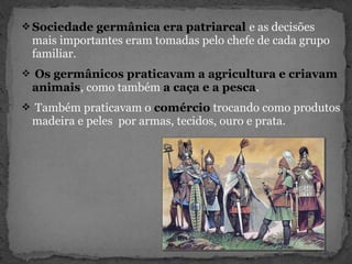 Sociedade germânica era patriarcal e as decisões
mais importantes eram tomadas pelo chefe de cada grupo
familiar.
 Os germânicos praticavam a agricultura e criavam
animais, como também a caça e a pesca.
 Também praticavam o comércio trocando como produtos
madeira e peles por armas, tecidos, ouro e prata.
 