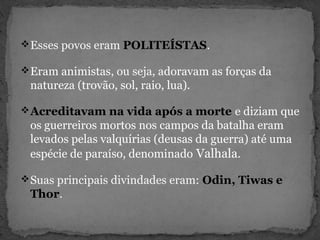 Esses povos eram POLITEÍSTAS.
Eram animistas, ou seja, adoravam as forças da
natureza (trovão, sol, raio, lua).
Acreditavam na vida após a morte e diziam que
os guerreiros mortos nos campos da batalha eram
levados pelas valquírias (deusas da guerra) até uma
espécie de paraíso, denominado Valhala.
Suas principais divindades eram: Odin, Tiwas e
Thor.
 