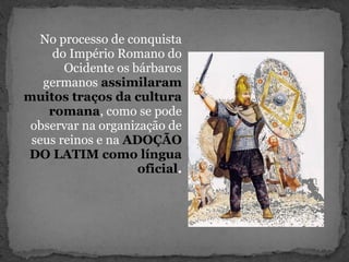 No processo de conquista
do Império Romano do
Ocidente os bárbaros
germanos assimilaram
muitos traços da cultura
romana, como se pode
observar na organização de
seus reinos e na ADOÇÃO
DO LATIM como língua
oficial.
 