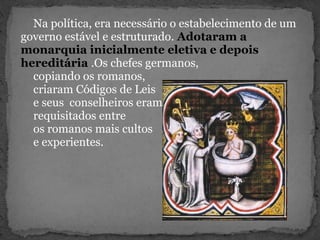 Na política, era necessário o estabelecimento de um
governo estável e estruturado. Adotaram a
monarquia inicialmente eletiva e depois
hereditária .Os chefes germanos,
copiando os romanos,
criaram Códigos de Leis
e seus conselheiros eram
requisitados entre
os romanos mais cultos
e experientes.
 