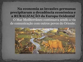 Na economia as invasões germanas
precipitaram a decadência econômica e
a RURALIZAÇÃO da Europa Ocidental.
O Mar Mediterrâneo continuava sendo a via
de comunicação com outros povos do Oriente.
 