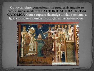 Os novos reinos converteram-se progressivamente ao
catolicismo e aceitaram a AUTORIDADE DA IGREJA
CATÓLICA. Com a ruptura da antiga unidade romana, a
Igreja tornou-se a única instituição universal europeia.
 