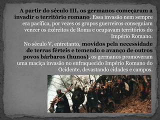 A partir do século III, os germanos começaram a
invadir o território romano. Essa invasão nem sempre
era pacífica, por vezes os grupos guerreiros conseguiam
vencer os exércitos de Roma e ocupavam territórios do
Império Romano.
No século V, entretanto, movidos pela necessidade
de terras férteis e temendo o avanço de outros
povos bárbaros (hunos), os germanos promoveram
uma maciça invasão no enfraquecido Império Romano do
Ocidente, devastando cidades e campos.
 