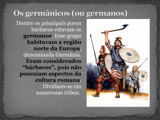 Dentre os principais povos
bárbaros estavam os
germanos. Esse grupo
habitavam a região
norte da Europa,
denominada Germânia.
Eram considerados
“bárbaros”, pois não
possuíam aspectos da
cultura romana.
Dividiam-se em
numerosas tribos.
 