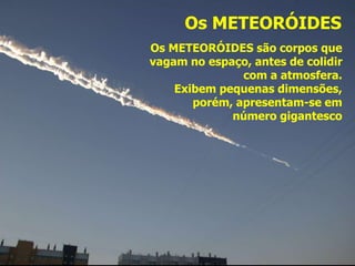 Os METEORÓIDES
Os METEORÓIDES são corpos que
vagam no espaço, antes de colidir
com a atmosfera.
Exibem pequenas dimensões,
porém, apresentam-se em
número gigantesco
 