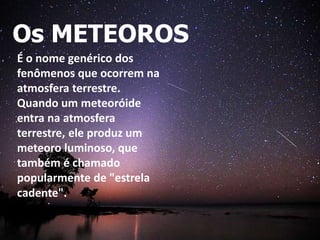 Os METEOROS
É o nome genérico dos
fenômenos que ocorrem na
atmosfera terrestre.
Quando um meteoróide
entra na atmosfera
terrestre, ele produz um
meteoro luminoso, que
também é chamado
popularmente de "estrela
cadente".
 