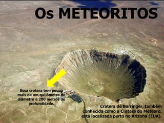 Os METEORITOS
Cratera de Barringer, também
conhecida como a Cratera do Meteoro,
está localizada perto no Arizona (EUA).
Essa cratera tem pouco
mais de um quilômetro de
diâmetro e 200 metros de
profundidade.
 