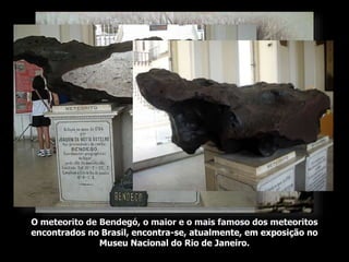O meteorito de Bendegó, o maior e o mais famoso dos meteoritos
encontrados no Brasil, encontra-se, atualmente, em exposição no
Museu Nacional do Rio de Janeiro.
 