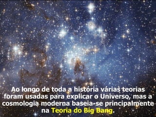 Ao longo de toda a história várias teorias
foram usadas para explicar o Universo, mas a
cosmologia moderna baseia-se principalmente
na Teoria do Big Bang.
 