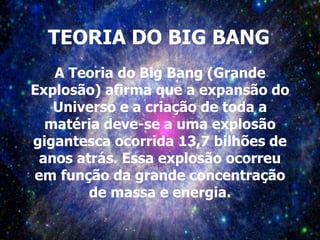 TEORIA DO BIG BANG
A Teoria do Big Bang (Grande
Explosão) afirma que a expansão do
Universo e a criação de toda a
matéria deve-se a uma explosão
gigantesca ocorrida 13,7 bilhões de
anos atrás. Essa explosão ocorreu
em função da grande concentração
de massa e energia.
 