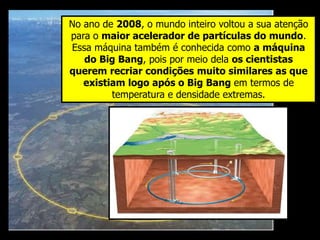 No ano de 2008, o mundo inteiro voltou a sua atenção
para o maior acelerador de partículas do mundo.
Essa máquina também é conhecida como a máquina
do Big Bang, pois por meio dela os cientistas
querem recriar condições muito similares as que
existiam logo após o Big Bang em termos de
temperatura e densidade extremas.
 