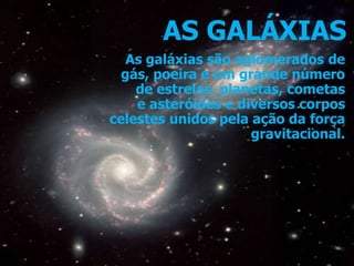 AS GALÁXIAS
As galáxias são aglomerados de
gás, poeira e um grande número
de estrelas, planetas, cometas
e asteróides e diversos corpos
celestes unidos pela ação da força
gravitacional.
 