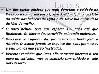  Um dos textos bíblicos que mais denotam o cuidado de
Deus para com o seu povo é, sem dúvida alguma, o relato
da saída dos hebreus do Egito e da travessia miraculosa
do Mar Vermelho.
 O povo hebreu teve que esperar 430 anos até que
finalmente foi liberto da escravidão pelo todo-poderoso.
 Deus não se esqueceu das promessas que havia feito a
Abraão. O senhor jamais se esquece das suas promessas
e seus planos não serão frustrados.
 Veremos também que Deus não somente libertou o seu
povo do cativeiro, mas os conduziu com cuidado e zelo
pelo deserto.

 