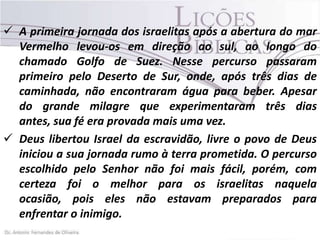  A primeira jornada dos israelitas após a abertura do mar
Vermelho levou-os em direção ao sul, ao longo do
chamado Golfo de Suez. Nesse percurso passaram
primeiro pelo Deserto de Sur, onde, após três dias de
caminhada, não encontraram água para beber. Apesar
do grande milagre que experimentaram três dias
antes, sua fé era provada mais uma vez.
 Deus libertou Israel da escravidão, livre o povo de Deus
iniciou a sua jornada rumo à terra prometida. O percurso
escolhido pelo Senhor não foi mais fácil, porém, com
certeza foi o melhor para os israelitas naquela
ocasião, pois eles não estavam preparados para
enfrentar o inimigo.

 