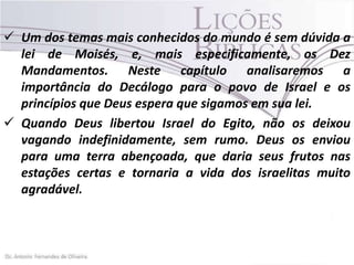  Um dos temas mais conhecidos do mundo é sem dúvida a
lei de Moisés, e, mais especificamente, os Dez
Mandamentos. Neste capítulo analisaremos a
importância do Decálogo para o povo de Israel e os
princípios que Deus espera que sigamos em sua lei.
 Quando Deus libertou Israel do Egito, não os deixou
vagando indefinidamente, sem rumo. Deus os enviou
para uma terra abençoada, que daria seus frutos nas
estações certas e tornaria a vida dos israelitas muito
agradável.

 