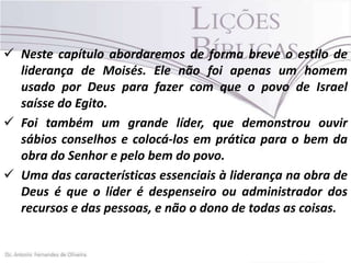  Neste capítulo abordaremos de forma breve o estilo de
liderança de Moisés. Ele não foi apenas um homem
usado por Deus para fazer com que o povo de Israel
saísse do Egito.
 Foi também um grande líder, que demonstrou ouvir
sábios conselhos e colocá-los em prática para o bem da
obra do Senhor e pelo bem do povo.
 Uma das características essenciais à liderança na obra de
Deus é que o líder é despenseiro ou administrador dos
recursos e das pessoas, e não o dono de todas as coisas.

 