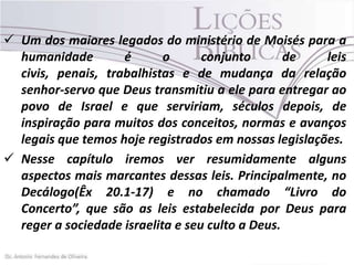  Um dos maiores legados do ministério de Moisés para a
humanidade
é
o
conjunto
de
leis
civis, penais, trabalhistas e de mudança da relação
senhor-servo que Deus transmitiu a ele para entregar ao
povo de Israel e que serviriam, séculos depois, de
inspiração para muitos dos conceitos, normas e avanços
legais que temos hoje registrados em nossas legislações.
 Nesse capítulo iremos ver resumidamente alguns
aspectos mais marcantes dessas leis. Principalmente, no
Decálogo(Êx 20.1-17) e no chamado “Livro do
Concerto”, que são as leis estabelecida por Deus para
reger a sociedade israelita e seu culto a Deus.

 