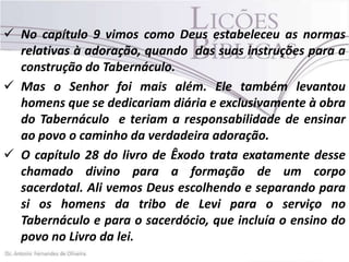  No capítulo 9 vimos como Deus estabeleceu as normas
relativas à adoração, quando das suas instruções para a
construção do Tabernáculo.
 Mas o Senhor foi mais além. Ele também levantou
homens que se dedicariam diária e exclusivamente à obra
do Tabernáculo e teriam a responsabilidade de ensinar
ao povo o caminho da verdadeira adoração.
 O capítulo 28 do livro de Êxodo trata exatamente desse
chamado divino para a formação de um corpo
sacerdotal. Ali vemos Deus escolhendo e separando para
si os homens da tribo de Levi para o serviço no
Tabernáculo e para o sacerdócio, que incluía o ensino do
povo no Livro da lei.

 