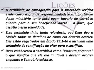  A cerimônia de consagração para o sacerdócio levítico
evidenciava a grande responsabilidade e a importância
desse ministério tanto para quem haveria de exercê-lo
quanto para o seu beneficiado direto – o povo, que
assistia a essa solenidade.
 Essa cerimônia tinha tanta relevância, que Deus deu a
Moisés todos os detalhes de como ela deveria ocorrer.
Eles estão registrados em Êxodo 29.1-46 e incluíam uma
cerimônia de santificação do altar para o sacrifício.
 Deus estabeleceu o sacerdócio como “estatuto perpétuo”
o que significa que ele era imutável e deveria ocorrer
enquanto o Santuário existisse.

 