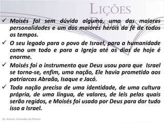  Moisés foi sem dúvida alguma, uma das maiores
personalidades e um dos maiores heróis da fé de todos
os tempos.
 O seu legado para o povo de Israel, para a humanidade
como um todo e para a Igreja até os dias de hoje é
enorme.
 Moisés foi o instrumento que Deus usou para que Israel
se torna-se, enfim, uma nação, Ele havia prometido aos
patriarcas Abraão, Isaque e Jacó.
 Toda nação precisa de uma identidade, de uma cultura
própria, de uma língua, de valores, de leis pelas quais
serão regidos, e Moisés foi usado por Deus para dar tudo
isso a Israel.

 