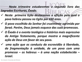 Neste trimestre estudaremos o segundo livro das
Sagradas Escrituras, Êxodo.
 Nesta primeira lição destacamos a aflição pela qual o
povo hebreu passou no Egito por 430 anos.
 O povo escolhido do Senhor foi cruelmente oprimido por
faraó. Porém, Deus jamais esquece das suas promessas.
 O Êxodo é o evento teológico e histórico mais expressivo
do Antigo Testamento, porque mostra a magnificente
ação de Deus em favor de seu povo.
 uma ação que os conduziu da escravidão à liberdade,
da fragmentação à unidade, de um povo com uma
promessa – os hebreus – à uma nação estabelecida –
Israel.

 