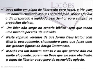  Deus tinha um plano de libertação para Israel, e iria usar
um homem chamado Moisés para tal feito. Moisés foi dia
a dia preparado e lapidado pelo Senhor para cumprir os
propósitos divinos,
 Um líder não surge no cenário bíblico sem que tenha
uma história por trás de sua vida.
 Neste capítulo veremos de que forma Deus tratou com
Moisés pessoalmente, chamando-o para que fosse uma
das grandes figuras do Antigo Testamento.
 Moisés era um homem manso e ao que parece não era
muito eloquente, porém viu Deus que ele seria obediente
e capaz de libertar o seu povo da escravidão egípcia.

 