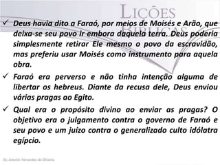  Deus havia dito a Faraó, por meios de Moisés e Arão, que
deixa-se seu povo ir embora daquela terra. Deus poderia
simplesmente retirar Ele mesmo o povo da escravidão,
mas preferiu usar Moisés como instrumento para aquela
obra.
 Faraó era perverso e não tinha intenção alguma de
libertar os hebreus. Diante da recusa dele, Deus enviou
várias pragas ao Egito.
 Qual era o propósito divino ao enviar as pragas? O
objetivo era o julgamento contra o governo de Faraó e
seu povo e um juízo contra o generalizado culto idólatra
egípcio.

 